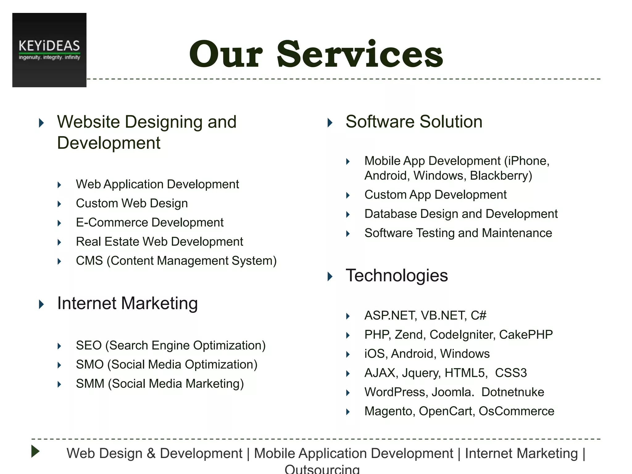 Our Services


Website Designing and
Development



Software Solution







Real Estate Web Development



Software Testing and Maintenance

CMS (Content Management System)




Database Design and Development



E-Commerce Development

Custom App Development



Custom Web Design





Web Application Development

Mobile App Development (iPhone,
Android, Windows, Blackberry)

Internet Marketing

Technologies

SEO (Search Engine Optimization)



SMO (Social Media Optimization)



SMM (Social Media Marketing)

ASP.NET, VB.NET, C#



PHP, Zend, CodeIgniter, CakePHP



iOS, Android, Windows



AJAX, Jquery, HTML5, CSS3



WordPress, Joomla. Dotnetnuke







Magento, OpenCart, OsCommerce

Web Design & Development | Mobile Application Development | Internet Marketing |

 