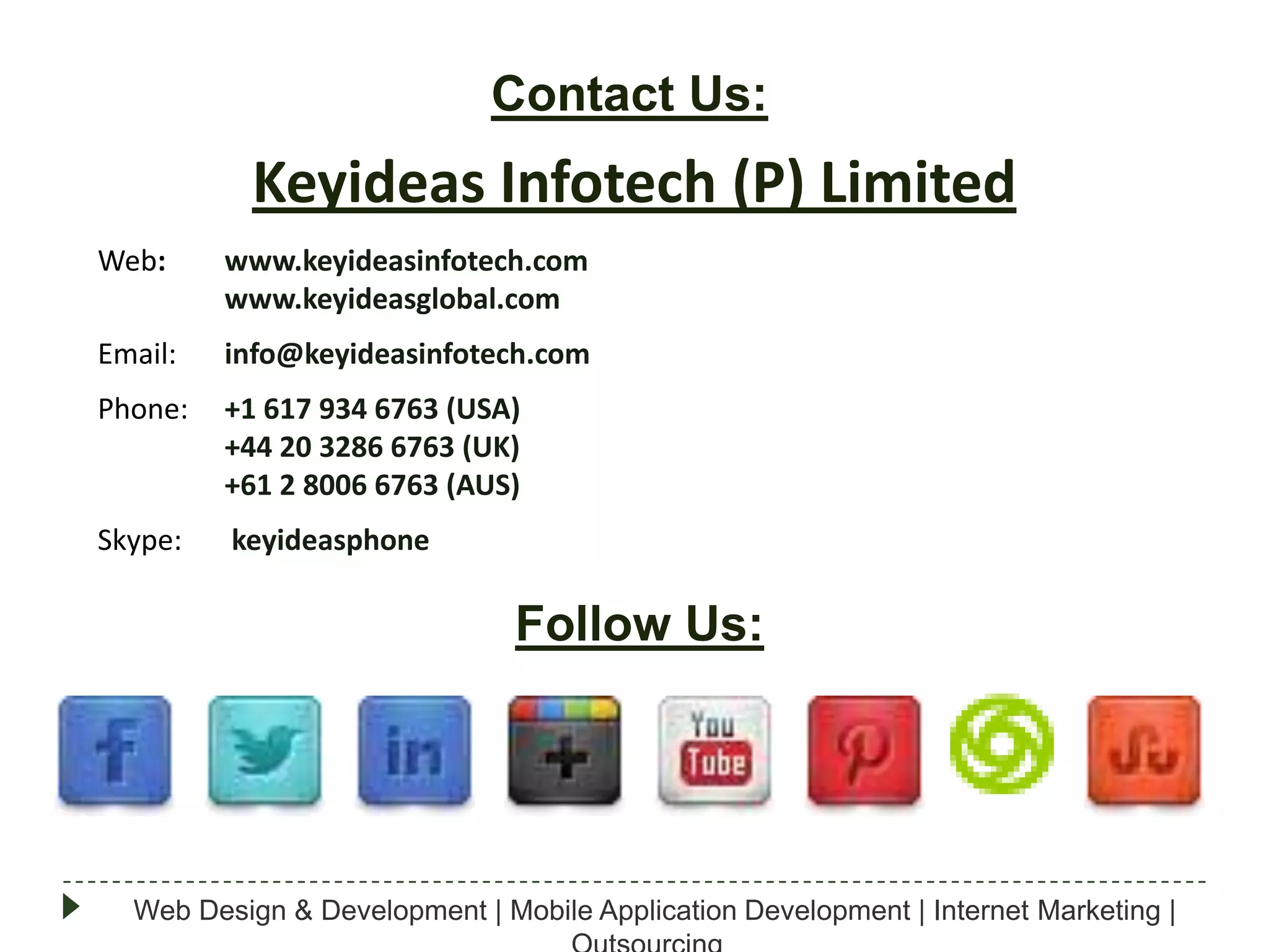 Contact Us:

Keyideas Infotech (P) Limited
Web:

www.keyideasinfotech.com
www.keyideasglobal.com

Email:

info@keyideasinfotech.com

Phone:

+1 617 934 6763 (USA)
+44 20 3286 6763 (UK)
+61 2 8006 6763 (AUS)

Skype:

keyideasphone

Follow Us:

Web Design & Development | Mobile Application Development | Internet Marketing |

 
