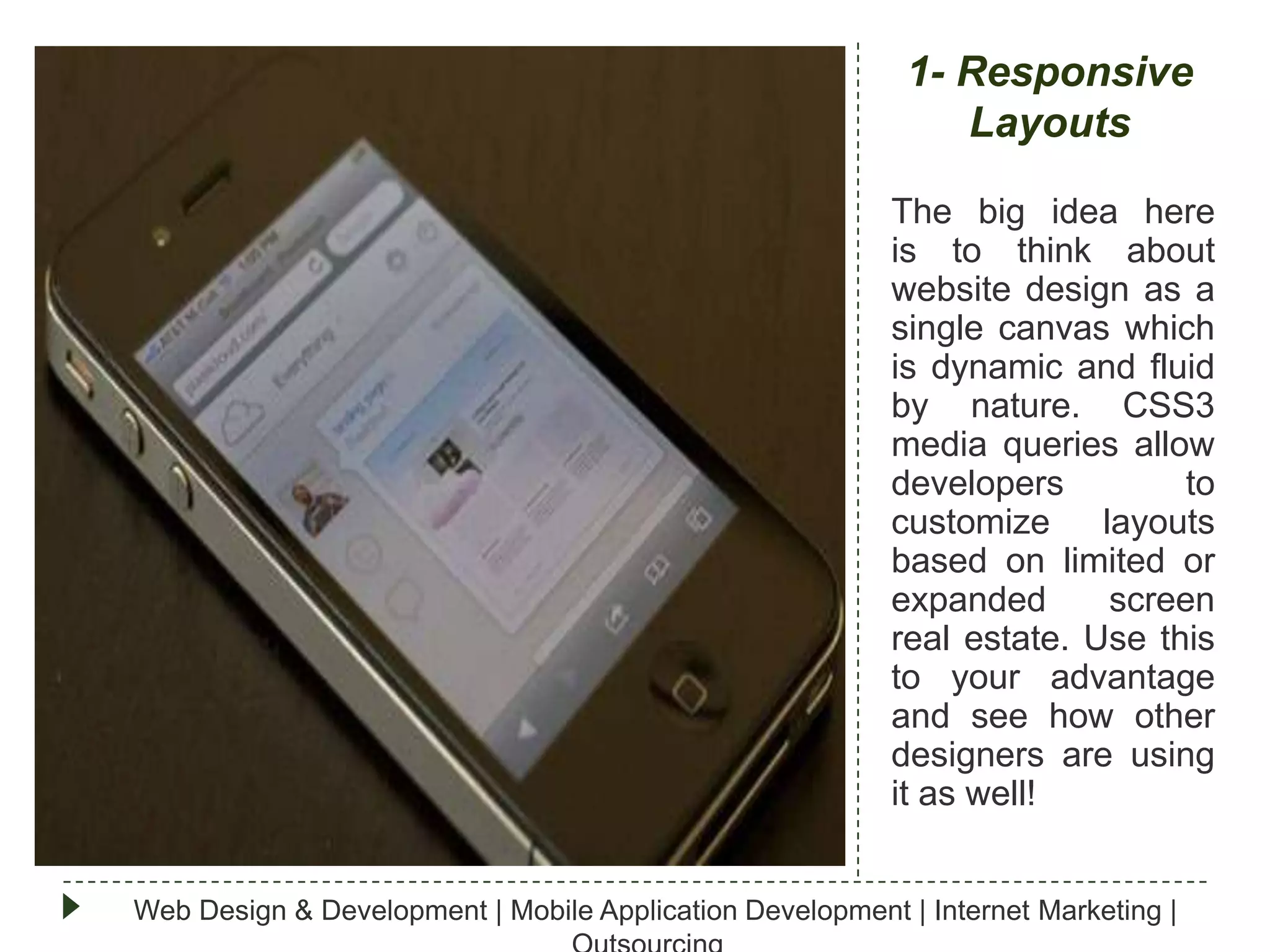 1- Responsive
Layouts
The big idea here
is to think about
website design as a
single canvas which
is dynamic and fluid
by nature. CSS3
media queries allow
developers
to
customize
layouts
based on limited or
expanded
screen
real estate. Use this
to your advantage
and see how other
designers are using
it as well!
Web Design & Development | Mobile Application Development | Internet Marketing |

 