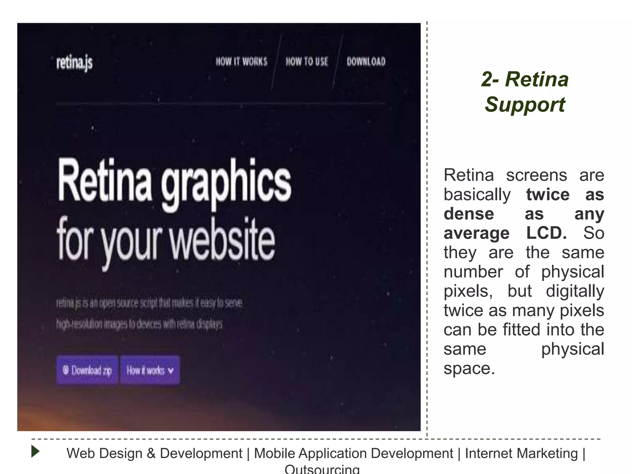 2- Retina
Support
Retina screens are
basically twice as
dense
as
any
average LCD. So
they are the same
number of physical
pixels, but digitally
twice as many pixels
can be fitted into the
same
physical
space.

Web Design & Development | Mobile Application Development | Internet Marketing |

 