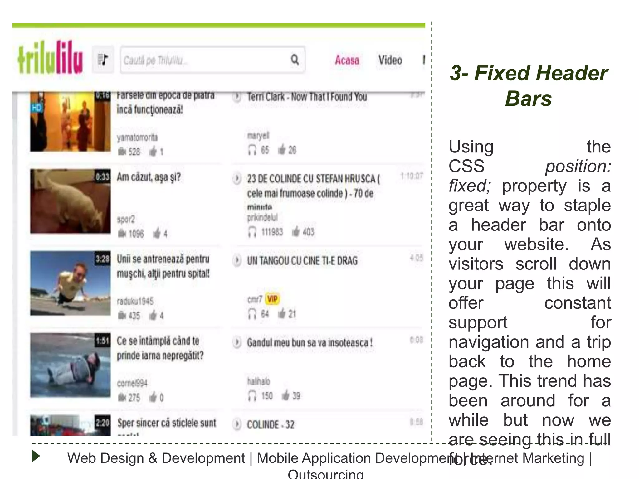 3- Fixed Header
Bars
Using
the
CSS
position:
fixed; property is a
great way to staple
a header bar onto
your website. As
visitors scroll down
your page this will
offer
constant
support
for
navigation and a trip
back to the home
page. This trend has
been around for a
while but now we
are seeing this in full
Web Design & Development | Mobile Application Development | Internet Marketing |
force.

 
