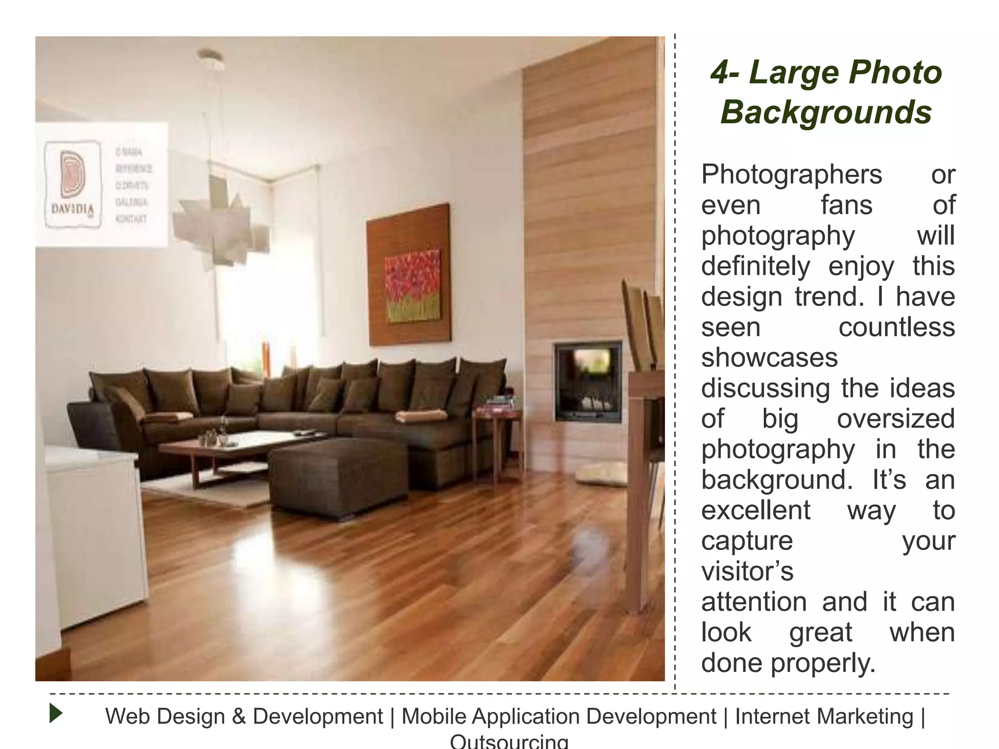 4- Large Photo
Backgrounds
Photographers
or
even
fans
of
photography
will
definitely enjoy this
design trend. I have
seen
countless
showcases
discussing the ideas
of big oversized
photography in the
background. It’s an
excellent way to
capture
your
visitor’s
attention and it can
look great when
done properly.
Web Design & Development | Mobile Application Development | Internet Marketing |

 