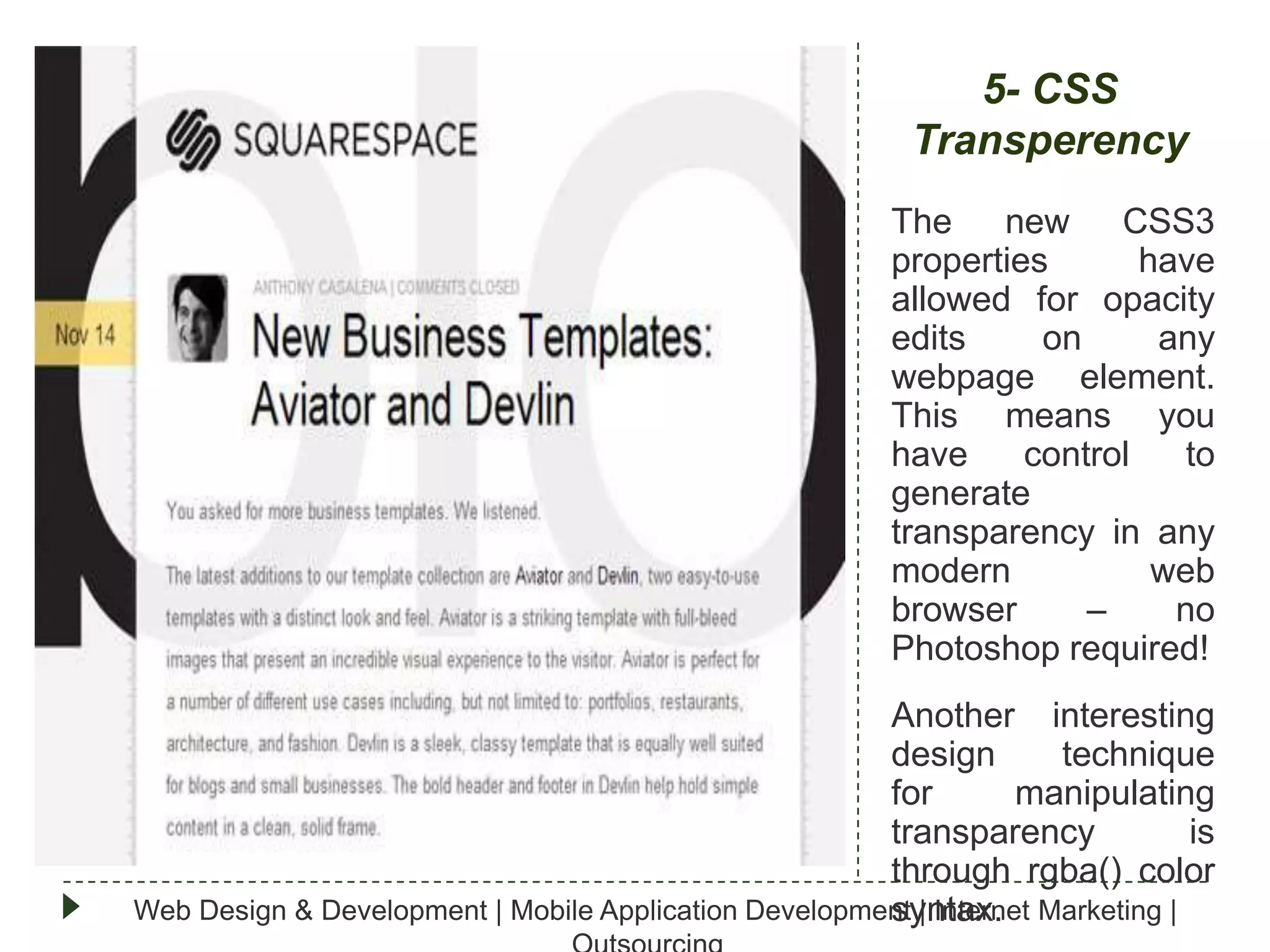 5- CSS
Transperency
The
new CSS3
properties
have
allowed for opacity
edits
on
any
webpage element.
This means you
have
control
to
generate
transparency in any
modern
web
browser
–
no
Photoshop required!
Another interesting
design
technique
for
manipulating
transparency
is
through rgba() color
Web Design & Development | Mobile Application Development | Internet Marketing |
syntax.

 