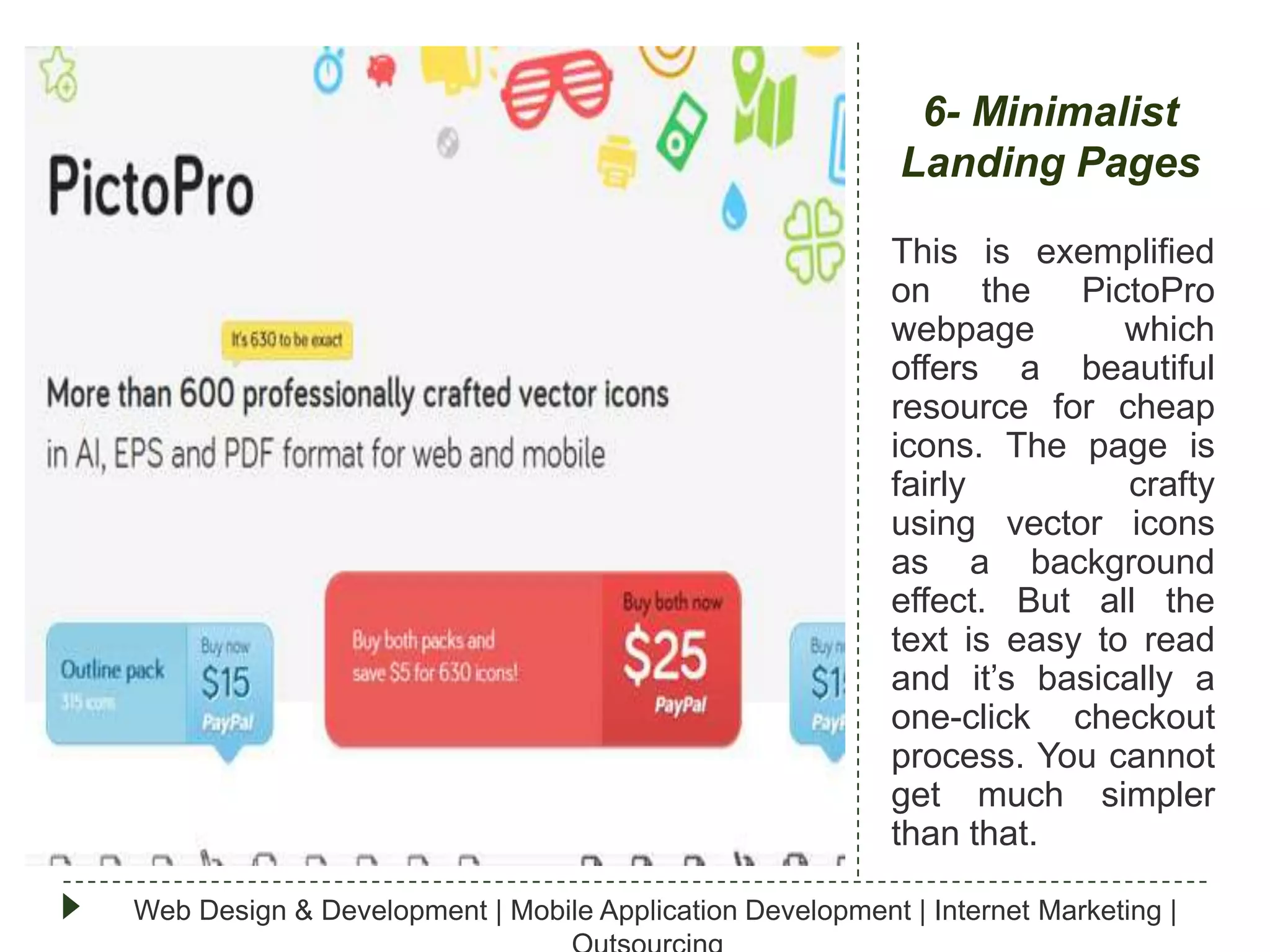 6- Minimalist
Landing Pages
This is exemplified
on the PictoPro
webpage
which
offers a beautiful
resource for cheap
icons. The page is
fairly
crafty
using vector icons
as a background
effect. But all the
text is easy to read
and it’s basically a
one-click checkout
process. You cannot
get much simpler
than that.
Web Design & Development | Mobile Application Development | Internet Marketing |

 