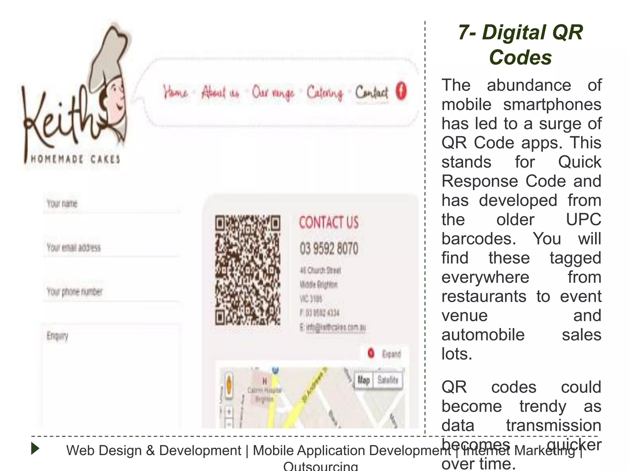 7- Digital QR
Codes
The abundance of
mobile smartphones
has led to a surge of
QR Code apps. This
stands for Quick
Response Code and
has developed from
the
older
UPC
barcodes. You will
find these tagged
everywhere
from
restaurants to event
venue
and
automobile
sales
lots.
QR codes could
become trendy as
data
transmission
becomes
quicker
Web Design & Development | Mobile Application Development | Internet Marketing |
over time.

 