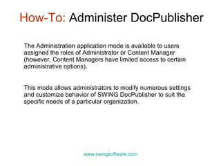 How-To:  Administer DocPublisher www.swingsoftware.com The Administration application mode is available to users assigned the roles of Administrator or Content Manager (however, Content Managers have limited access to certain administrative options).  This mode allows administrators to modify numerous settings and customize behavior of SWING DocPublisher to suit the  specific  needs of a particular organization. 