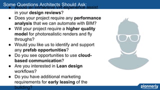 29
● Would an immersive VR experience assist
in your design reviews?
● Does your project require any performance
analysis that we can automate with BIM?
● Will your project require a higher quality
model for photorealistic renders and fly
throughs?
● Would you like us to identify and support
any prefab opportunities?
● Do you see opportunities to use cloud-
based communication?
● Are you interested in Lean design
workflows?
● Do you have additional marketing
requirements for early leasing of the
building?
Some Questions Architects Should Ask:
 