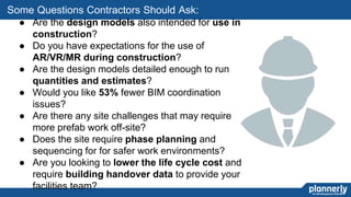 30
● Are the design models also intended for use in
construction?
● Do you have expectations for the use of
AR/VR/MR during construction?
● Are the design models detailed enough to run
quantities and estimates?
● Would you like 53% fewer BIM coordination
issues?
● Are there any site challenges that may require
more prefab work off-site?
● Does the site require phase planning and
sequencing for for safer work environments?
● Are you looking to lower the life cycle cost and
require building handover data to provide your
facilities team?
Some Questions Contractors Should Ask:
 