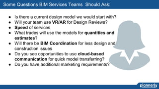 31
● Is there a current design model we would start with?
● Will your team use VR/AR for Design Reviews?
● Speed of services
● What trades will use the models for quantities and
estimates?
● Will there be BIM Coordination for less design and
construction issues
● Do you see opportunities to use cloud-based
communication for quick model transferring?
● Do you have additional marketing requirements?
Some Questions BIM Services Teams Should Ask:
 