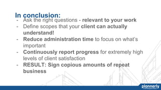 In conclusion:
- Ask the right questions - relevant to your work
- Define scopes that your client can actually
understand!
- Reduce administration time to focus on what’s
important
- Continuously report progress for extremely high
levels of client satisfaction
- RESULT: Sign copious amounts of repeat
business
 