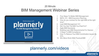 20 Minute
BIM Management Webinar Series
1. Five Steps To Better BIM Management
2. BEPs 101 - BIM Execution Planning
3. How do you contract for the right BIM at the right
time?
4. Lean BIM Management 101
5. Did You Get The BIM You Paid For?
6. Agile BIM Standards
7. Building Lean BIM Requirements For Owners
8. 3 Steps To BIM Compliance
9. How To Reduce Your BIM Coordination Issues By
53%
10. Win More Work With Practical BIM
plannerly.com/videos
 