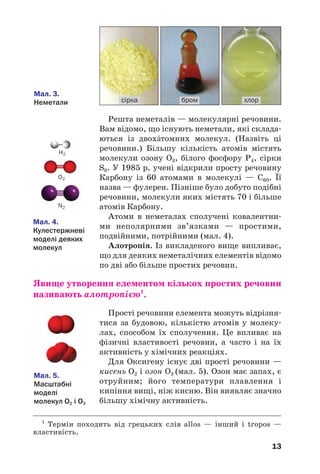 13
Решта неметалів — молекулярні речовини.
Вам відомо, що існують неметали, які склада
ються із двохáтомних молекул. (Назвіть ці
речовини.) Більшу кількість атомів містять
молекули озону О3, білого фосфору Р4, сірки
S8. У 1985 р. учені відкрили просту речовину
Карбону із 60 атомами в молекулі — С60. Її
назва — фулерен. Пізніше було добуто подібні
речовини, молекули яких містять 70 і більше
атомів Карбону.
Атоми в неметалах сполучені ковалентни
ми неполярними зв’язками — простими,
подвійними, потрійними (мал. 4).
Алотропія. Із викладеного вище випливає,
що для деяких неметалічних елементів відомо
по дві або більше простих речовин.
Явище утворення елементом кількох простих речовин
називають алотропією1
.
Прості речовини елемента можуть відрізня
тися за будовою, кількістю атомів у молеку
лах, способом їх сполучення. Це впливає на
фізичні властивості речовин, а часто і на їх
активність у хімічних реакціях.
Для Оксигену існує дві прості речовини —
кисень О2 і озон О3 (мал. 5). Озон має запах, є
отруйним; його температури плавлення і
кипіння вищі, ніж кисню. Він виявляє значно
більшу хімічну активність.
Мал. 3.
Неметали бром хлорсірка
H2
О2
N2
Мал. 4.
Кулестержневі
моделі деяких
молекул
Мал. 5.
Масштабні
моделі
молекул О2 і О3
1
Термін походить від грецьких слів allos — інший і tropos —
властивість.
 