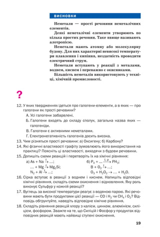 19
ВИСНОВКИ
Неметали — прості речовини неметалічних
елементів.
Деякі неметалічні елементи утворюють по
кілька простих речовин. Таке явище називають
алотропією.
Неметали мають атомну або молекулярну
будову. Для них характерні невисокі температу
ри плавлення і кипіння, нездатність проводити
електричний струм.
Неметали вступають у реакції з металами,
воднем, киснем і переважно є окисниками.
Більшість неметалів використовують у техні
ці, хімічній промисловості.
?
12. У яких твердженнях ідеться про галогени елементи, а в яких — про
галогени як прості речовини?
А. Усі галогени забарвлені.
Б. Галогени входять до складу сполук, загальна назва яких —
галогеніди.
В. Галогени є активними неметалами.
Г. Електронегативність галогенів досить висока.
13. Чим різняться прості речовини: а) Оксигену; б) Карбону?
14. Які фізичні властивості графіту зумовлюють його використання на
практиці? Поясніть ці властивості, виходячи з будови речовини.
15. Допишіть схеми реакцій і перетворіть їх на хімічні рівняння:
t t, p
а) As + Na → …; б) P4 + ... ⎯→ РН3;
t t
… + Mg → Mg2Si; B + О2 → …;
t
N2 + Al → …; O3 + H2O2 → … + H2O.
16. Сірка вступає в реакції з воднем і киснем. Напишіть відповідні
хімічні рівняння, складіть схеми окиснення і відновлення. Яку роль
виконує Сульфур у кожній реакції?
17. Вуглець за високої температури реагує з водяною парою. Які речо
вини мають бути продуктами цієї реакції — СО і Н2 чи СН4 і О2? Від
повідь обґрунтуйте, наведіть відповідне хімічне рівняння.
18. Складіть рівняння реакцій хлору з калієм, цинком, алюмінієм, силі
цієм, фосфором. Зважте на те, що Силіцій і Фосфор у продуктах від
повідних реакцій мають найвищі ступені окиснення.
 