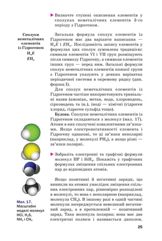 25
Визначте ступені окиснення елементів у
сполуках неметалічних елементів 3 го
періоду з Гідрогеном.
Загальна формула сполук елементів із
Гідрогеном має два варіанти написання —
HnE і ЕНn. Послідовність запису елементів у
формулах цих сполук зумовлена традицією:
символи елементів VI і VII груп розміщують
після символу Гідрогену, а символи елементів
інших груп — перед ним. Загальні формули
сполук неметалічних елементів кожної групи
з Гідрогеном указують у деяких варіантах
періодичної системи в окремому рядку (див.
форзац І).
Для сполук неметалічних елементів із
Гідрогеном частіше використовують тривіаль
ні назви (амоніак, метан, вода, хлороводень,
сірководень та ін.), іноді — хімічні (гідроген
хлорид, гідроген сульфід тощо).
Будова. Сполуки неметалічних елементів із
Гідрогеном складаються з молекул (мал. 17).
Атоми в них сполучені ковалентними зв’язка
ми. Якщо електронегативності елемента і
Гідрогену однакові, то ці зв’язки неполярні
(наприклад, у молекулі РН3), а якщо різні —
зв’язки полярні.
Зобразіть електронні та графічні формули
молекул HF і SiH4. Покажіть у графічних
формулах зміщення спільних електронних
пар до відповідних атомів.
Якщо позитивні й негативні заряди, що
виникли на атомах унаслідок зміщення спіль
них електронних пар, рівномірно розподілені
в молекулі, то вона є неполярною (наприклад,
молекула СН4). В іншому разі в одній частині
молекули зосереджується невеликий негатив
ний заряд, а в протилежній — позитивний
заряд. Така молекула полярна; вона має два
електричні полюси і називається диполем.
Сполуки
неметалічних
елементів
із Гідрогеном
HnE
EHn
Мал. 17.
Масштабні
моделі молекул
HCl, H2S,
NH3 і CH4
 