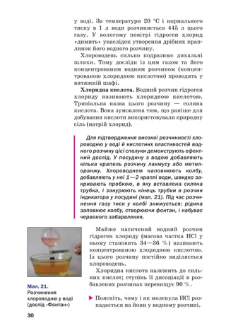 30
у воді. За температури 20 °С і нормального
тиску в 1 л води розчиняється 445 л цього
газу. У вологому повітрі гідроген хлорид
«димить» унаслідок утворення дрібних крап
линок його водного розчину.
Хлороводень сильно подразнює дихальні
шляхи. Тому досліди із цим газом та його
концентрованим водним розчином (концен
трованою хлоридною кислотою) проводять у
витяжній шафі.
Хлоридна кислота. Водний розчин гідроген
хлориду називають хлоридною кислотою.
Тривіальна назва цього розчину — соляна
кислота. Вона зумовлена тим, що раніше для
добування кислоти використовували природну
сіль (натрій хлорид).
Для підтвердження високої розчинності хло
роводню у воді й кислотних властивостей вод
ного розчину цієї сполуки демонструють ефект
ний дослід. У посудину з водою добавляють
кілька крапель розчину лакмусу або метил
оранжу. Хлороводнем наповнюють колбу,
добавляють у неї 1—2 краплі води, швидко за
кривають пробкою, в яку вставлена скляна
трубка, і занурюють кінець трубки в розчин
індикатора у посудині (мал. 21). Під час розчи
нення газу тиск у колбі знижується; рідина
заповнює колбу, створюючи фонтан, і набуває
червоного забарвлення.
Майже насичений водний розчин
гідроген хлориду (масова частка HCl у
ньому становить 34—36 %) називають
концентрованою хлоридною кислотою.
Із цього розчину постійно виділяється
хлороводень.
Хлоридна кислота належить до силь
них кислот; ступінь її дисоціації в роз
бавлених розчинах перевищує 90 %.
Поясніть, чому і як молекула HCl роз
падається на йони у водному розчині.
Мал. 21.
Розчинення
хлороводню у воді
(дослід «Фонтан»)
 