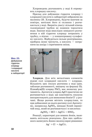 32
Хлороводень розчиняють у воді й отриму
ють хлоридну кислоту.
Прилад для добування гідроген хлориду і
хлоридної кислоти в лабораторії зображено на
малюнку 23. Хлороводень, будучи важчим за
повітря, витісняє його зі склянки і розчи
няється у воді. Зверніть увагу: вільний кінець
газовідвідної трубки не повинен торкатися
води. Інакше вода внаслідок швидкого розчи
нення в ній гідроген хлориду потрапить у
трубку, а відтак — у концентровану сульфат
ну кислоту. Відбудеться сильне розігрівання,
пробірка може тріснути, а кислота — потра
пити на шкіру і спричинити опіки.
HClNaCl,
H2SO4
(конц.)
Мал. 23.
Добування
гідроген
хлориду
і хлоридної
кислоти
в лабораторії
Хлориди. Для всіх металічних елементів
відомі солі хлоридної кислоти — хлориди.
Більшість цих сполук розчинна у воді (див.
таблицю розчинності, вміщену на форзаці ІІ).
Плюмбум(ІІ) хлорид PbCl2 має незначну роз
чинність. Аргентум хлорид AgCl практично не
розчиняється у воді; цю властивість сполуки
використовують для виявлення йонів Cl–
у роз
чині. Якщо розчин містить хлорид іони, то
при добавлянні до нього розчину солі Аргенту
му, наприклад AgNO3, випадає білий сирнис
тий осад, який не розчиняється і в кислотах:
AgNO3 + HCl = AgCl↓ + HNO3.
Реакції, характерні для певних йонів, нази
вають якісними реакціями. Для них здебіль
шого записують йонно молекулярні рівняння:
Ag+
+ Сl–
= AgCl↓.
 
