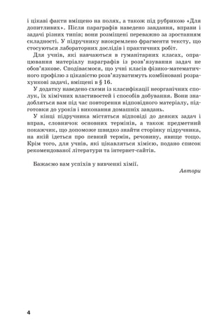 4
і цікаві факти вміщено на полях, а також під рубрикою «Для
допитливих». Після параграфів наведено завдання, вправи і
задачі різних типів; вони розміщені переважно за зростанням
складності. У підручнику виокремлено фрагменти тексту, що
стосуються лабораторних дослiдiв і практичних робіт.
Для учнів, які навчаються в гуманітарних класах, опра
цювання матеріалу параграфів із розв’язування задач не
обов’язкове. Сподіваємося, що учні класів фізико математич
ного профілю з цікавістю розв’язуватимуть комбіновані розра
хункові задачі, вміщені в § 16.
У додатку наведено схеми із класифікації неорганічних спо
лук, їх хімічних властивостей і способів добування. Вони зна
добляться вам під час повторення відповідного матеріалу, під
готовки до уроків і виконання домашніх завдань.
У кінці підручника містяться відповіді до деяких задач і
вправ, словничок основних термінів, а також предметний
покажчик, що допоможе швидко знайти сторінку підручника,
на якій ідеться про певний термін, речовину, явище тощо.
Крім того, для учнів, які цікавляться хімією, подано список
рекомендованої літератури та інтернет сайтів.
Бажаємо вам успіхів у вивченні хімії.
Автори
 