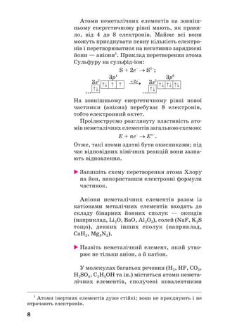 8
Атоми неметалічних елементів на зовніш
ньому енергетичному рівні мають, як прави
ло, від 4 до 8 електронів. Майже всі вони
можуть приєднувати певну кількість електро
нів і перетворюватися на негативно заряджені
йони — аніони1
. Приклад перетворення атома
Сульфуру на сульфід іон:
S + 2e–
→ S2–
;
...
⎯→
...
На зовнішньому енергетичному рівні нової
частинки (аніона) перебуває 8 електронів,
тобто електронний октет.
Проілюструємо розглянуту властивість ато
мів неметалічних елементів загальною схемою:
E + ne–
→ En–
.
Отже, такі атоми здатні бути окисниками; під
час відповідних хімічних реакцій вони зазна
ють відновлення.
Запишіть схему перетворення атома Хлору
на йон, використавши електронні формули
частинок.
Аніони неметалічних елементів разом із
катіонами металічних елементів входять до
складу бінарних йонних сполук — оксидів
(наприклад, Li2O, BaO, Al2O3), солей (NaF, K2S
тощо), деяких інших сполук (наприклад,
CaH2, Mg3N2).
Назвіть неметалічний елемент, який утво
рює не тільки аніон, а й катіон.
У молекулах багатьох речовин (Н2, НF, СО2,
H2SO4, С2Н5ОН та ін.) містяться атоми немета
лічних елементів, сполучені ковалентними
1
Атоми інертних елементів дуже стійкі; вони не приєднують і не
втрачають електронів.
3s2
3p4
+2е
–
3s2
3p6
 