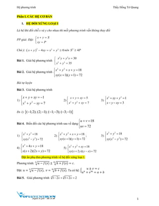 Hệ phương trình Thầy Hồng Trí Quang
1
Phần I. CÁC HỆ CƠ BẢN
1. HỆ ĐỐI XỨNG LOẠI I
Là hệ khi đổi chỗ x và y cho nhau thì mỗi phương trình vẫn không thay đổi
PP giải: Đặt:
x y S
xy P
 


Chú ý:  2 2 2
4 0x y xy x y     nên 2
4S P
Bài 1. Giải hệ phương trình
2 2
3 3
30
35
x y y x
x y
 

 
Bài 2. Giải hệ phương trình
2 2
18
( 1)( 1) 72
x y x y
xy x y
    

  
Bài tự luyện
Bài 3. Giải hệ phương trình
1) 2 2
1
7
x y xy
x y xy
   

  
2) 2 2
5
7
x y xy
x y xy
  

  
3)
2 2
1
3
x xy y
x y xy



  
  
Đs 1)  ( 1;2); (2; 1); ( 1; 3); ( 3; 1)     
Bài 4. Biến đổi các hệ phương trình sau về dạng
18
72
u v
uv
 


1)
2 2
2 2
18
( ) 72
x y
xy x y
  

 
2)
2 2
18
( 1)( 1) 72
x y x y
xy x y
    

  
; 3)
2 2
2 2
18
( ) 72
x y
xy x y
  

 
4)
2
4 18
( 2)(2 ) 72
x x y
x x x y
   

  
5)
2 2
18
( 2 )( ) 72
x y xy
xy x y y x
   

  
Đặt ẩn phụ đưa phương trình về hệ đối xứng loại I.
Phương trình: √𝑎 − 𝑓(𝑥)
𝑛
± √𝑏 + 𝑓(𝑥)
𝑚
= 𝑐.
Đặt: 𝑢 = √𝑎 − 𝑓(𝑥)
𝑛
, 𝑣 = √𝑏 + 𝑓(𝑥)
𝑚
. Ta có hệ: {
𝑢 ± 𝑣 = 𝑐
𝑢 𝑛
+ 𝑣 𝑚
= 𝑎 + 𝑏
Bài 5. Giải phương trình 3 3
1 2 1 2 2x x   
 
