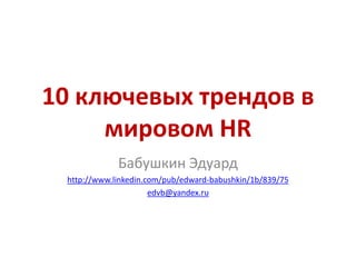 10 ключевых трендов в
мировом HR
Бабушкин Эдуард
http://www.linkedin.com/pub/edward-babushkin/1b/839/75
edvb@yandex.ru
 