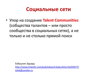 Социальные сети
• Упор на создание Talent Communities
(собщества талантов – или просто
сообщества в социальных сетях), а не
только и не столько прямой поиск
Бабушкин Эдуард
http://www.linkedin.com/pub/edward-babushkin/1b/839/75
edvb@yandex.ru
 