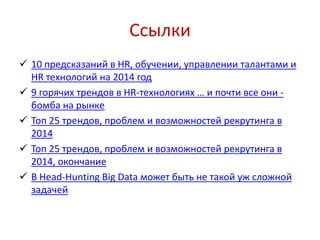 Ссылки
 10 предсказаний в HR, обучении, управлении талантами и
HR технологий на 2014 год
 9 горячих трендов в HR-технологиях … и почти все они -
бомба на рынке
 Топ 25 трендов, проблем и возможностей рекрутинга в
2014
 Топ 25 трендов, проблем и возможностей рекрутинга в
2014, окончание
 В Head-Hunting Big Data может быть не такой уж сложной
задачей
 
