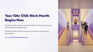 Your 10hr 10k Work Month
Begins Now
Why take the stairs when you can take the elevator? Fast-track your journey
to financial and time freedom today!
Transform your life, income, and future with the proven 10hr $10K Work
Month system.
Visit: www.10hr10kworkmonth.com
 