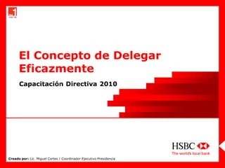 El Concepto de Delegar
      Eficazmente
      Capacitación Directiva 2010




Creado por: Lic. Miguel Cortes / Coordinador Ejecutivo Presidencia
 