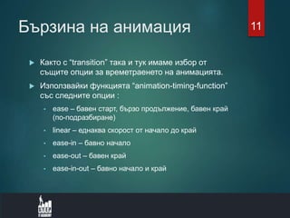 Бързина на анимация
 Както с “transition” така и тук имаме избор от
същите опции за времетраенето на анимацията.
 Използвайки функцията “animation-timing-function”
със следните опции :
• ease – бавен старт, бързо продължение, бавен край
(по-подразбиране)
• linear – еднаква скорост от начало до край
• ease-in – бавно начало
• ease-out – бавен край
• ease-in-out – бавно начало и край
11
 