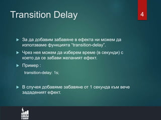 Transition Delay
 За да добавим забавяне в ефекта ни можем да
използваме функцията “transition-delay”.
 Чрез нея можем да изберем време (в секунди) с
което да се забави желаният ефект.
 Пример :
transition-delay: 1s;
 В случея добавяме забавяне от 1 секунда към вече
зададеният ефект.
4
 
