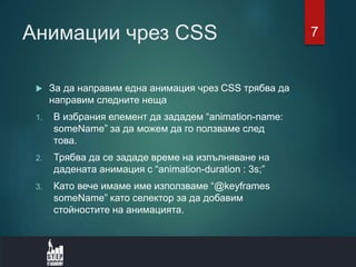 Анимации чрез CSS
 За да направим една анимация чрез CSS трябва да
направим следните неща
1. В избрания елемент да зададем “animation-name:
someName” за да можем да го ползваме след
това.
2. Трябва да се зададе време на изпълняване на
дадената анимация с “animation-duration : 3s;”
3. Като вече имаме име използваме “@keyframes
someName” като селектор за да добавим
стойностите на анимацията.
7
 