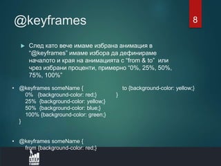 @keyframes
 След като вече имаме избрана анимация в
“@keyframes” имаме избора да дефинираме
началото и края на анимацията с “from & to” или
чрез избрани проценти, примерно “0%, 25%, 50%,
75%, 100%”
• @keyframes someName {
0% {background-color: red;}
25% {background-color: yellow;}
50% {background-color: blue;}
100% {background-color: green;}
}
• @keyframes someName {
from {background-color: red;}
to {background-color: yellow;}
}
8
 