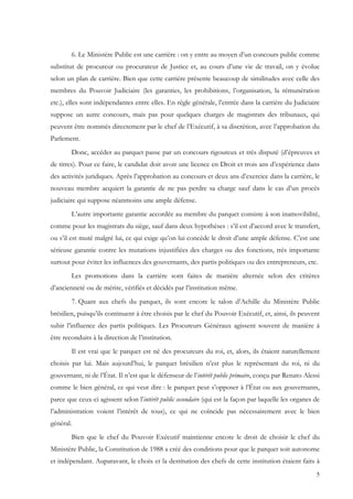 6. Le Ministère Public est une carrière : on y entre au moyen d’un concours public comme
substitut de procureur ou procurateur de Justice et, au cours d’une vie de travail, on y évolue
selon un plan de carrière. Bien que cette carrière présente beaucoup de similitudes avec celle des
membres du Pouvoir Judiciaire (les garanties, les prohibitions, l’organisation, la rémunération
etc.), elles sont indépendantes entre elles. En règle générale, l’entrée dans la carrière du Judiciaire
suppose un autre concours, mais pas pour quelques charges de magistrats des tribunaux, qui
peuvent être nommés directement par le chef de l’Exécutif, à sa discrétion, avec l’approbation du
Parlement.
        Donc, accéder au parquet passe par un concours rigoureux et très disputé (d’épreuves et
de titres). Pour ce faire, le candidat doit avoir une licence en Droit et trois ans d’expérience dans
des activités juridiques. Après l’approbation au concours et deux ans d’exercice dans la carrière, le
nouveau membre acquiert la garantie de ne pas perdre sa charge sauf dans le cas d’un procès
judiciaire qui suppose néanmoins une ample défense.
        L’autre importante garantie accordée au membre du parquet consiste à son inamovibilité,
comme pour les magistrats du siège, sauf dans deux hypothèses : s’il est d’accord avec le transfert,
ou s’il est muté malgré lui, ce qui exige qu’on lui concède le droit d’une ample défense. C’est une
sérieuse garantie contre les mutations injustifiées des charges ou des fonctions, très importante
surtout pour éviter les influences des gouvernants, des partis politiques ou des entrepreneurs, etc.
        Les promotions dans la carrière sont faites de manière alternée selon des critères
d’ancienneté ou de mérite, vérifiés et décidés par l’institution même.
        7. Quant aux chefs du parquet, ils sont encore le talon d’Achille du Ministère Public
brésilien, puisqu’ils continuent à être choisis par le chef du Pouvoir Exécutif, et, ainsi, ils peuvent
subir l’influence des partis politiques. Les Procureurs Généraux agissent souvent de manière à
être reconduits à la direction de l’institution.
        Il est vrai que le parquet est né des procureurs du roi, et, alors, ils étaient naturellement
choisis par lui. Mais aujourd’hui, le parquet brésilien n’est plus le représentant du roi, ni du
gouvernant, ni de l’État. Il n’est que le défenseur de l’intérêt public primaire, conçu par Renato Alessi
comme le bien général, ce qui veut dire : le parquet peut s’opposer à l’État ou aux gouvernants,
parce que ceux-ci agissent selon l’intérêt public secondaire (qui est la façon par laquelle les organes de
l’administration voient l’intérêt de tous), ce qui ne coïncide pas nécessairement avec le bien
général.
        Bien que le chef du Pouvoir Exécutif maintienne encore le droit de choisir le chef du
Ministère Public, la Constitution de 1988 a créé des conditions pour que le parquet soit autonome
et indépendant. Auparavant, le choix et la destitution des chefs de cette institution étaient faits à
                                                                                                        5
 