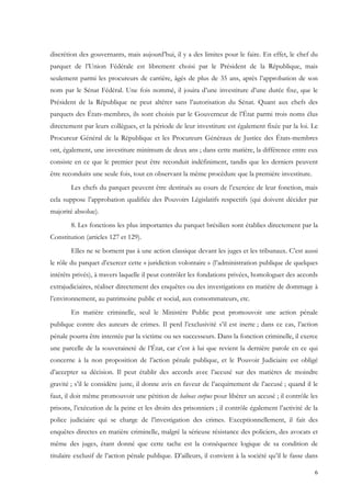 discrétion des gouvernants, mais aujourd’hui, il y a des limites pour le faire. En effet, le chef du
parquet de l’Union Fédérale est librement choisi par le Président de la République, mais
seulement parmi les procureurs de carrière, âgés de plus de 35 ans, après l’approbation de son
nom par le Sénat Fédéral. Une fois nommé, il jouira d’une investiture d’une durée fixe, que le
Président de la République ne peut altérer sans l’autorisation du Sénat. Quant aux chefs des
parquets des États-membres, ils sont choisis par le Gouverneur de l’État parmi trois noms élus
directement par leurs collègues, et la période de leur investiture est également fixée par la loi. Le
Procureur Général de la République et les Procureurs Généraux de Justice des États-membres
ont, également, une investiture minimum de deux ans ; dans cette matière, la différence entre eux
consiste en ce que le premier peut être reconduit indéfiniment, tandis que les derniers peuvent
être reconduits une seule fois, tout en observant la même procédure que la première investiture.
        Les chefs du parquet peuvent être destitués au cours de l’exercice de leur fonction, mais
cela suppose l’approbation qualifiée des Pouvoirs Législatifs respectifs (qui doivent décider par
majorité absolue).
        8. Les fonctions les plus importantes du parquet brésilien sont établies directement par la
Constitution (articles 127 et 129).
        Elles ne se bornent pas à une action classique devant les juges et les tribunaux. C’est aussi
le rôle du parquet d’exercer cette « juridiction volontaire » (l’administration publique de quelques
intérêts privés), à travers laquelle il peut contrôler les fondations privées, homologuer des accords
extrajudiciaires, réaliser directement des enquêtes ou des investigations en matière de dommage à
l’environnement, au patrimoine public et social, aux consommateurs, etc.
        En matière criminelle, seul le Ministère Public peut promouvoir une action pénale
publique contre des auteurs de crimes. Il perd l’exclusivité s’il est inerte ; dans ce cas, l’action
pénale pourra être intentée par la victime ou ses successeurs. Dans la fonction criminelle, il exerce
une parcelle de la souveraineté de l’État, car c’est à lui que revient la dernière parole en ce qui
concerne à la non proposition de l’action pénale publique, et le Pouvoir Judiciaire est obligé
d’accepter sa décision. Il peut établir des accords avec l’accusé sur des matières de moindre
gravité ; s’il le considère juste, il donne avis en faveur de l’acquittement de l’accusé ; quand il le
faut, il doit même promouvoir une pétition de habeas corpus pour libérer un accusé ; il contrôle les
prisons, l’exécution de la peine et les droits des prisonniers ; il contrôle également l’activité de la
police judiciaire qui se charge de l’investigation des crimes. Exceptionnellement, il fait des
enquêtes directes en matière criminelle, malgré la sérieuse résistance des policiers, des avocats et
même des juges, étant donné que cette tache est la conséquence logique de sa condition de
titulaire exclusif de l’action pénale publique. D’ailleurs, il convient à la société qu’il le fasse dans

                                                                                                      6
 