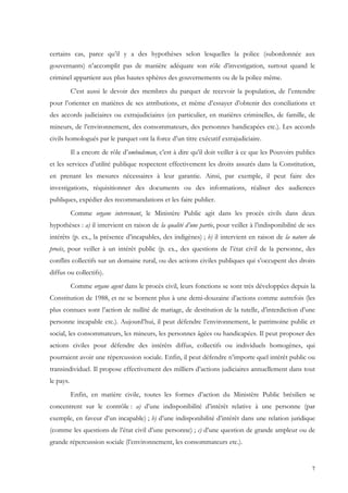 certains cas, parce qu’il y a des hypothèses selon lesquelles la police (subordonnée aux
gouvernants) n’accomplit pas de manière adéquate son rôle d’investigation, surtout quand le
criminel appartient aux plus hautes sphères des gouvernements ou de la police même.
           C’est aussi le devoir des membres du parquet de recevoir la population, de l’entendre
pour l’orienter en matières de ses attributions, et même d’essayer d’obtenir des conciliations et
des accords judiciaires ou extrajudiciaires (en particulier, en matières criminelles, de famille, de
mineurs, de l’environnement, des consommateurs, des personnes handicapées etc.). Les accords
civils homologués par le parquet ont la force d’un titre exécutif extrajudiciaire.
           Il a encore de rôle d’ombudsman, c’est à dire qu’il doit veiller à ce que les Pouvoirs publics
et les services d’utilité publique respectent effectivement les droits assurés dans la Constitution,
en prenant les mesures nécessaires à leur garantie. Ainsi, par exemple, il peut faire des
investigations, réquisitionner des documents ou des informations, réaliser des audiences
publiques, expédier des recommandations et les faire publier.
           Comme organe intervenant, le Ministère Public agit dans les procès civils dans deux
hypothèses : a) il intervient en raison de la qualité d’une partie, pour veiller à l’indisponibilité de ses
intérêts (p. ex., la présence d’incapables, des indigènes) ; b) il intervient en raison de la nature du
procès, pour veiller à un intérêt public (p. ex., des questions de l’état civil de la personne, des
conflits collectifs sur un domaine rural, ou des actions civiles publiques qui s’occupent des droits
diffus ou collectifs).
           Comme organe agent dans le procès civil, leurs fonctions se sont très développées depuis la
Constitution de 1988, et ne se bornent plus à une demi-douzaine d’actions comme autrefois (les
plus connues sont l’action de nullité de mariage, de destitution de la tutelle, d’interdiction d’une
personne incapable etc.). Aujourd’hui, il peut défendre l’environnement, le patrimoine public et
social, les consommateurs, les mineurs, les personnes âgées ou handicapées. Il peut proposer des
actions civiles pour défendre des intérêts diffus, collectifs ou individuels homogènes, qui
pourraient avoir une répercussion sociale. Enfin, il peut défendre n’importe quel intérêt public ou
transindividuel. Il propose effectivement des milliers d’actions judiciaires annuellement dans tout
le pays.
           Enfin, en matière civile, toutes les formes d’action du Ministère Public brésilien se
concentrent sur le contrôle : a) d’une indisponibilité d’intérêt relative à une personne (par
exemple, en faveur d’un incapable) ; b) d’une indisponibilité d’intérêt dans une relation juridique
(comme les questions de l’état civil d’une personne) ; c) d’une question de grande ampleur ou de
grande répercussion sociale (l’environnement, les consommateurs etc.).


                                                                                                         7
 