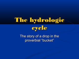 The hydrologicThe hydrologic
cyclecycle
The story of a drop in theThe story of a drop in the
proverbial “bucket”proverbial “bucket”
 