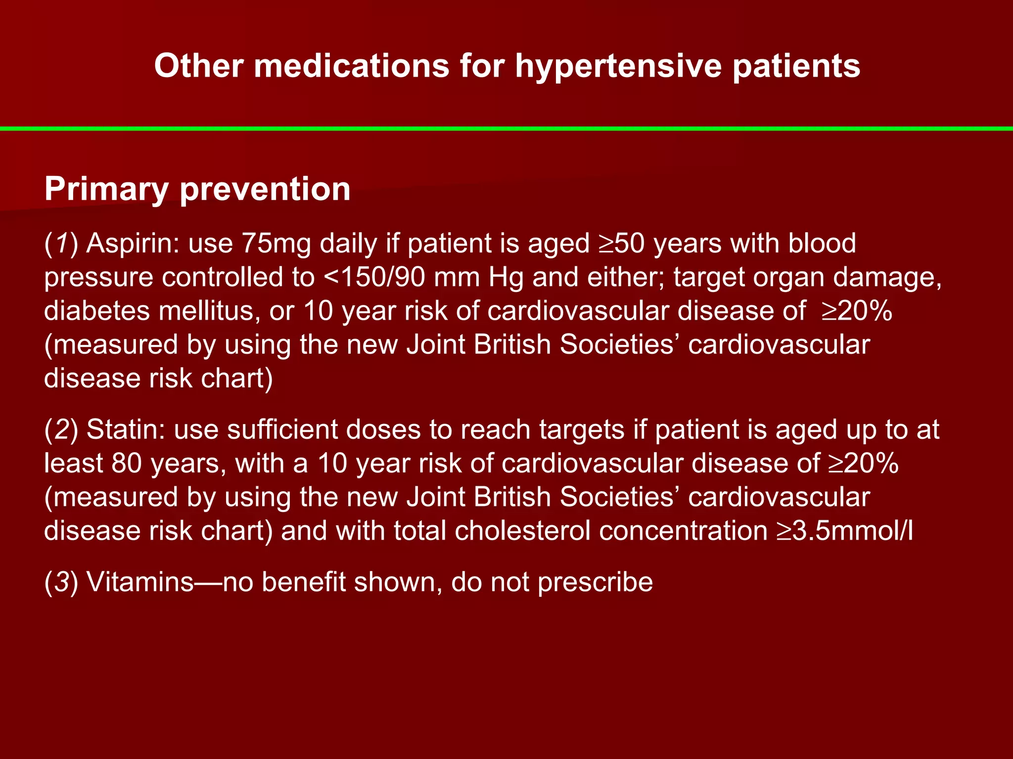 Other medications for hypertensive patients Primary prevention ( 1 ) Aspirin: use 75mg daily if patient is aged   50 years with blood pressure controlled to <150/90 mm Hg and either; target organ damage, diabetes mellitus, or 10 year risk of cardiovascular disease of   20% (measured by using the new Joint British Societies’ cardiovascular disease risk chart) ( 2 ) Statin: use sufficient doses to reach targets if patient is aged up to at least 80 years, with a 10 year risk of cardiovascular disease of   20% (measured by using the new Joint British Societies’ cardiovascular disease risk chart) and with total cholesterol concentration   3.5mmol/l ( 3 ) Vitamins—no benefit shown, do not prescribe   