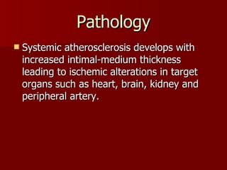 Pathology Systemic atherosclerosis develops with increased intimal-medium thickness leading to ischemic alterations in target organs such as heart, brain, kidney and peripheral artery.  
