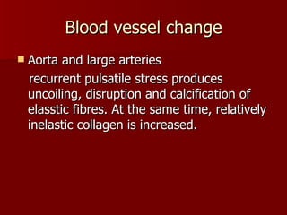 Blood vessel change Aorta and large arteries recurrent pulsatile stress produces uncoiling, disruption and calcification of elasstic fibres. At the same time, relatively inelastic collagen is increased. 