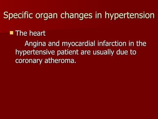 Specific organ changes in hypertension The heart Angina and myocardial infarction in the hypertensive patient are usually due to coronary atheroma. 
