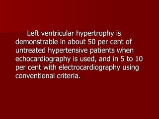 Left ventricular hypertrophy is demonstrable in about 50 per cent of untreated hypertensive patients when echocardiography is used, and in 5 to 10 per cent with electrocardiography using conventional criteria. 