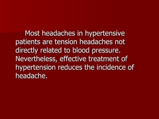 Most headaches in hypertensive patients are tension headaches not directly related to blood pressure. Nevertheless, effective treatment of hypertension reduces the incidence of headache. 