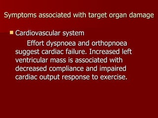 Symptoms associated with target organ damage Cardiovascular system Effort dyspnoea and orthopnoea suggest cardiac failure. Increased left ventricular mass is associated with decreased compliance and impaired cardiac output response to exercise. 