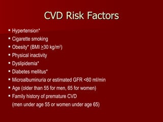 CVD Risk Factors Hypertension* Cigarette smoking Obesity* (BMI  > 30 kg/m 2 ) Physical inactivity Dyslipidemia* Diabetes mellitus* Microalbuminuria or estimated GFR <60 ml/min Age (older than 55 for men, 65 for women) Family history of premature CVD  (men under age 55 or women under age 65) *Components of the metabolic syndrome. 