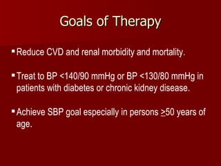 Goals of Therapy Reduce CVD and renal morbidity and mortality.  Treat to BP <140/90 mmHg or BP <130/80 mmHg in patients with diabetes or chronic kidney disease.  Achieve SBP goal especially in persons  > 50 years of age . 