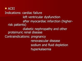 ACEI Indications: cardiac failure left ventricular dysfunction after myocardiac infarction (higher-  risk patients) diabetic nephropathy and other proteinuric renal disease Contraindications: pregnancy renovascular disease sodium and fluid depletion hyperkalaemia 