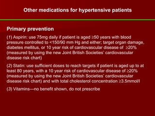Other medications for hypertensive patients Primary prevention ( 1 ) Aspirin: use 75mg daily if patient is aged   50 years with blood pressure controlled to <150/90 mm Hg and either; target organ damage, diabetes mellitus, or 10 year risk of cardiovascular disease of   20% (measured by using the new Joint British Societies’ cardiovascular disease risk chart) ( 2 ) Statin: use sufficient doses to reach targets if patient is aged up to at least 80 years, with a 10 year risk of cardiovascular disease of   20% (measured by using the new Joint British Societies’ cardiovascular disease risk chart) and with total cholesterol concentration   3.5mmol/l ( 3 ) Vitamins—no benefit shown, do not prescribe   