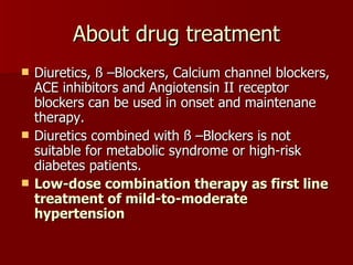 About drug treatment Diuretics, ß –Blockers, Calcium channel blockers, ACE inhibitors and Angiotensin II receptor blockers can be used in onset and maintenane therapy. Diuretics combined with ß –Blockers is not suitable for metabolic syndrome or high-risk diabetes patients. Low-dose combination therapy as first line treatment of mild-to-moderate hypertension 