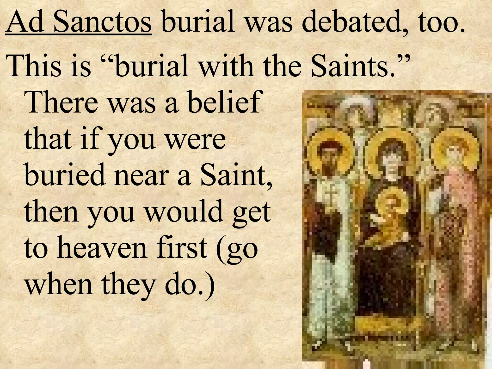 Ad Sanctos  burial was debated, too. This is “burial with the Saints.”  There was a belief  that if you were   buried near a Saint,    then you would get    to heaven first (go  when they do.) 