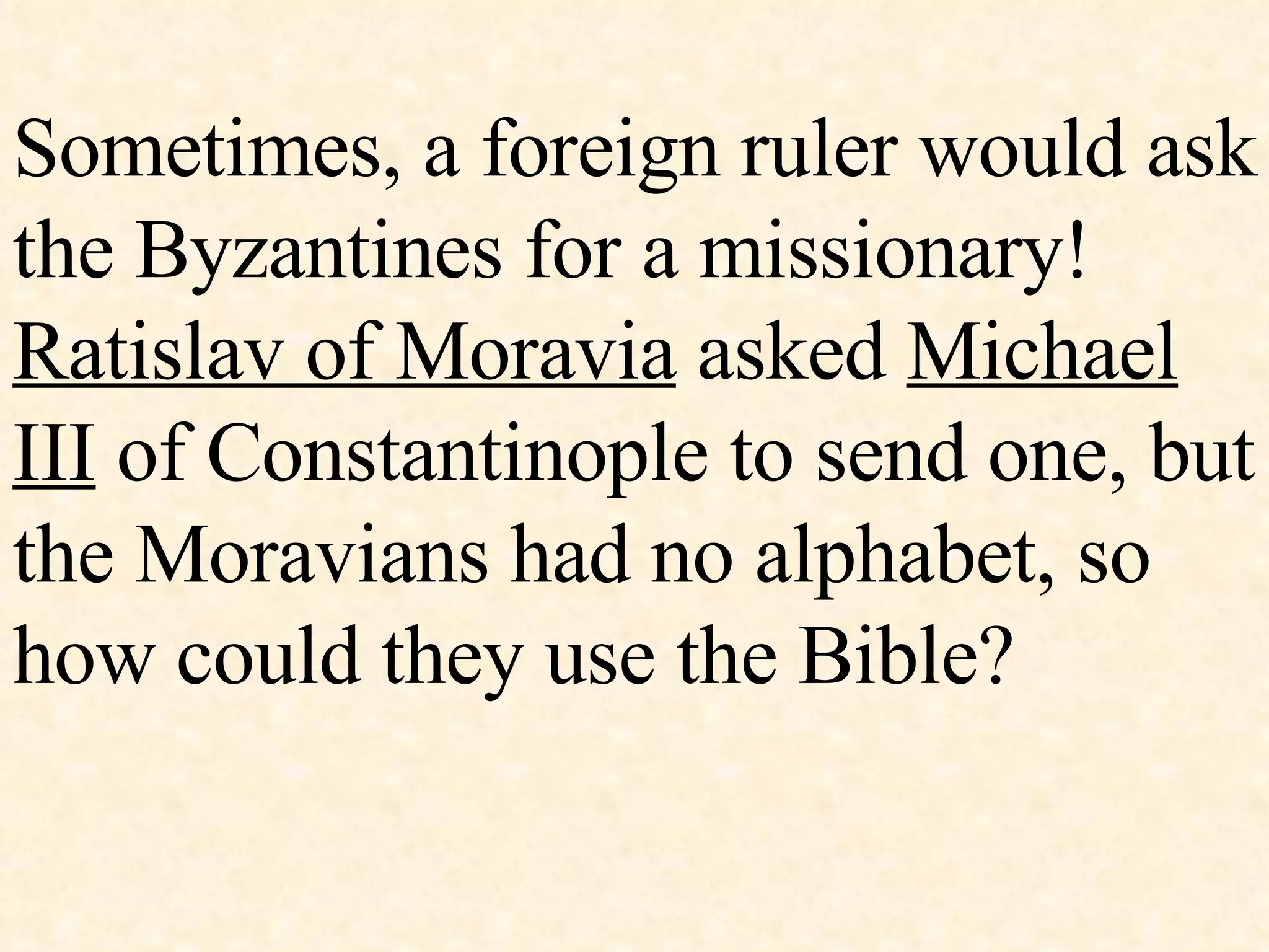 Sometimes, a foreign ruler would ask the Byzantines for a missionary!  Ratislav of Moravia  asked  Michael III  of Constantinople to send one, but the Moravians had no alphabet, so how could they use the Bible? 